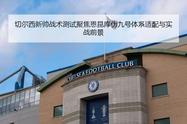 切尔西新帅战术测试聚焦恩昆库伪九号体系适配与实战前景