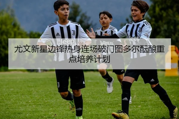 尤文新星边锋热身连场破门图多尔酝酿重点培养计划